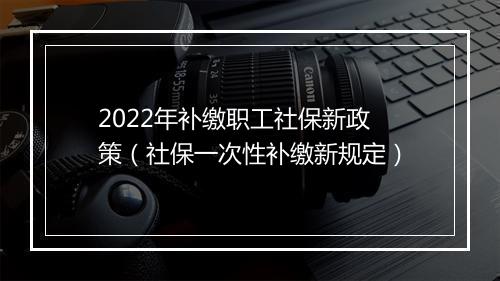 2022年补缴职工社保新政策（社保一次性补缴新规定）
