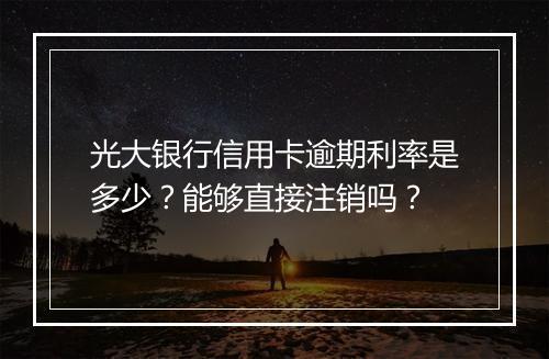 光大银行信用卡逾期利率是多少？能够直接注销吗？
