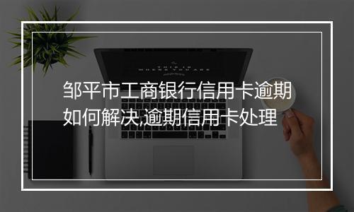 邹平市工商银行信用卡逾期如何解决,逾期信用卡处理