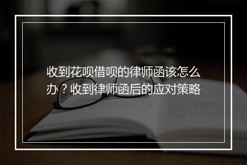 收到花呗借呗的律师函该怎么办？收到律师函后的应对策略