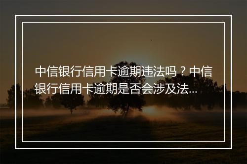 中信银行信用卡逾期违法吗？中信银行信用卡逾期是否会涉及法律问题？
