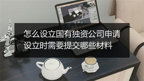 怎么设立国有独资公司申请设立时需要提交哪些材料