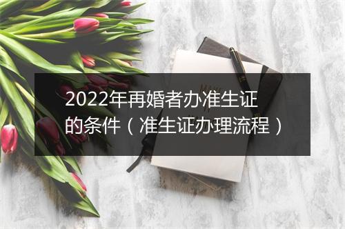 2022年再婚者办准生证的条件（准生证办理流程）