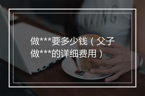 做***要多少钱（父子做***的详细费用）