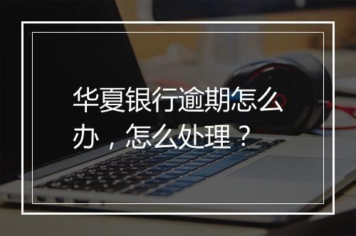 华夏银行逾期怎么办，怎么处理？