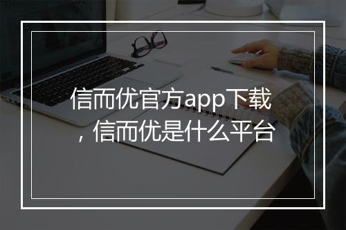 信而优官方app下载，信而优是什么平台