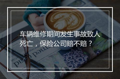 车辆维修期间发生事故致人死亡，保险公司赔不赔？