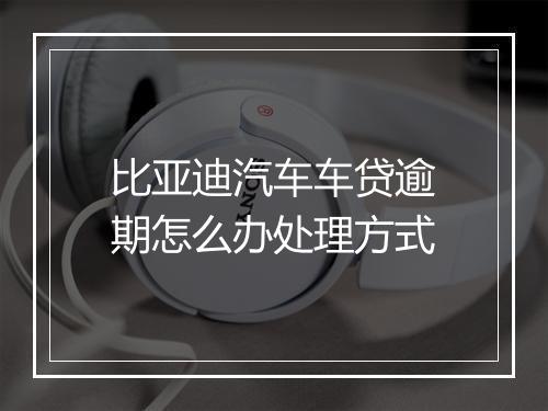 比亚迪汽车车贷逾期怎么办处理方式