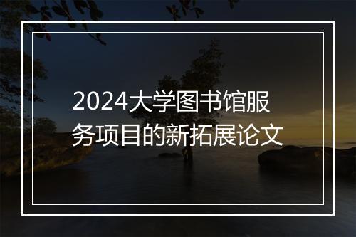 2024大学图书馆服务项目的新拓展论文