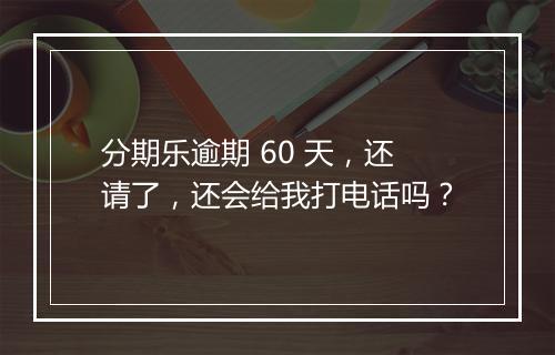 分期乐逾期 60 天，还请了，还会给我打电话吗？