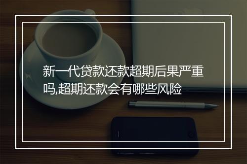 新一代贷款还款超期后果严重吗,超期还款会有哪些风险