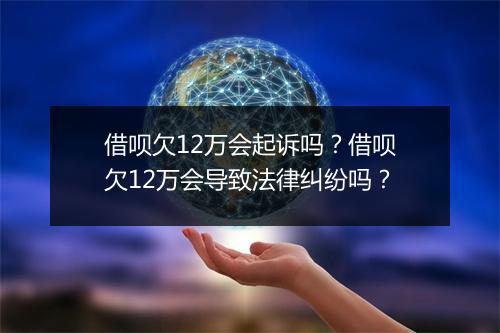 借呗欠12万会起诉吗？借呗欠12万会导致法律纠纷吗？