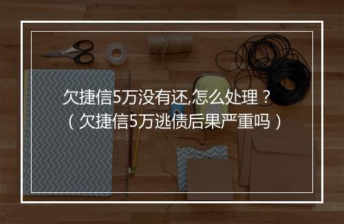 欠捷信5万没有还,怎么处理？（欠捷信5万逃债后果严重吗）