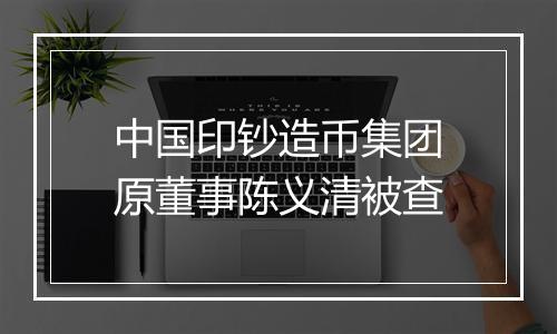 中国印钞造币集团原董事陈义清被查