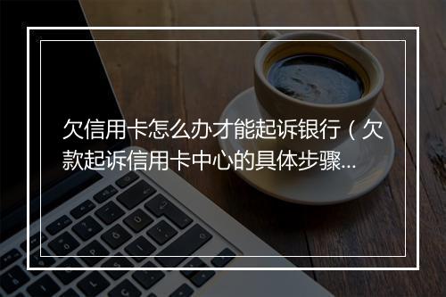 欠信用卡怎么办才能起诉银行（欠款起诉信用卡中心的具体步骤）