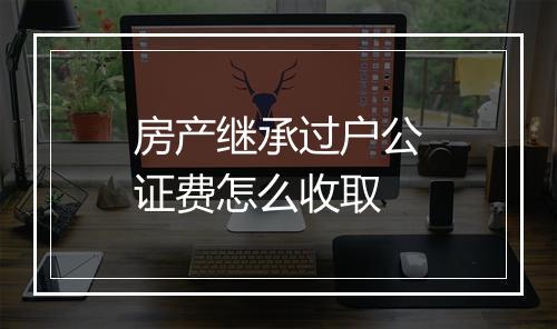 房产继承过户公证费怎么收取