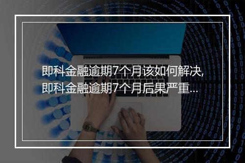 即科金融逾期7个月该如何解决,即科金融逾期7个月后果严重吗
