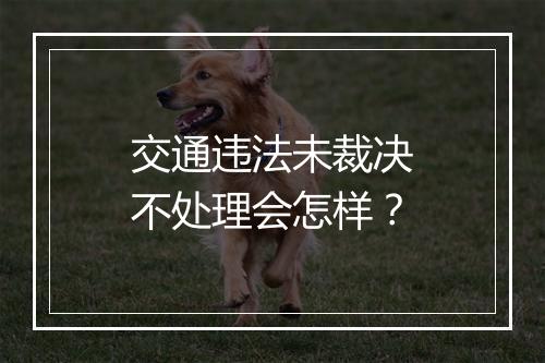 交通违法未裁决不处理会怎样？