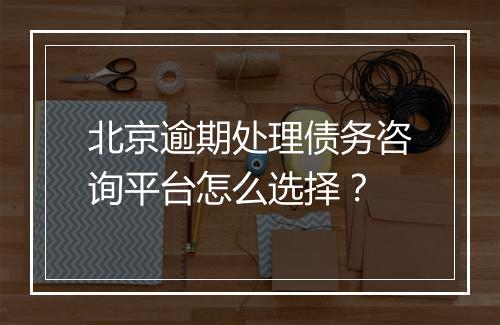 北京逾期处理债务咨询平台怎么选择？