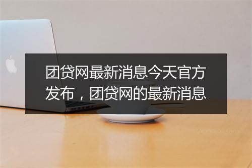 团贷网最新消息今天官方发布，团贷网的最新消息