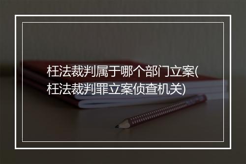 枉法裁判属于哪个部门立案(枉法裁判罪立案侦查机关)