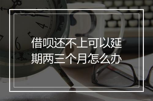 借呗还不上可以延期两三个月怎么办