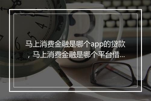 马上消费金融是哪个app的贷款，马上消费金融是哪个平台借款总是贷后