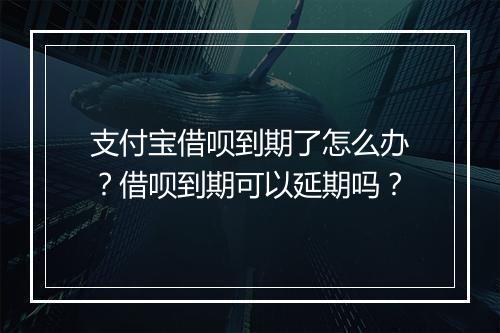 支付宝借呗到期了怎么办？借呗到期可以延期吗？