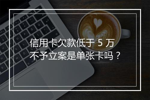 信用卡欠款低于 5 万不予立案是单张卡吗？