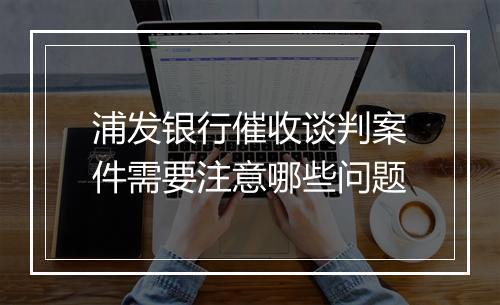 浦发银行催收谈判案件需要注意哪些问题