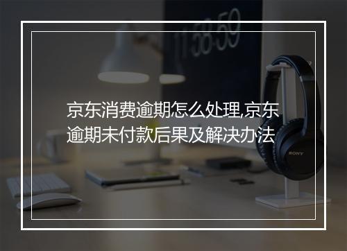 京东消费逾期怎么处理,京东逾期未付款后果及解决办法