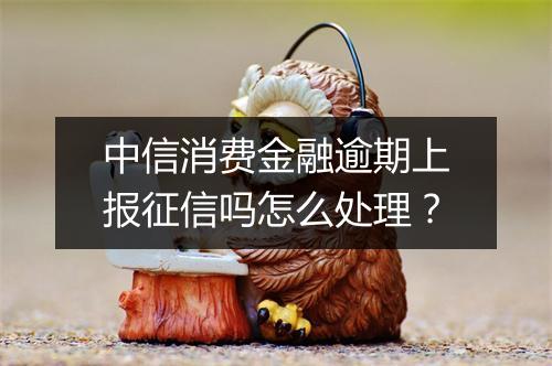 中信消费金融逾期上报征信吗怎么处理？