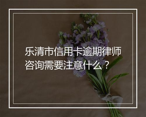 乐清市信用卡逾期律师咨询需要注意什么？