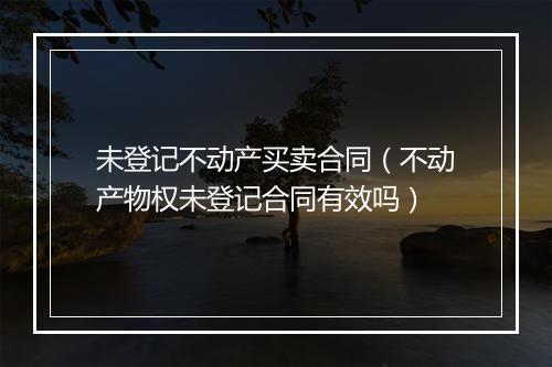 未登记不动产买卖合同（不动产物权未登记合同有效吗）