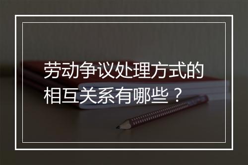 劳动争议处理方式的相互关系有哪些？