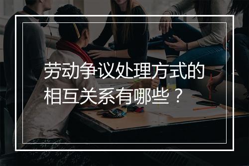 劳动争议处理方式的相互关系有哪些？
