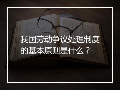 我国劳动争议处理制度的基本原则是什么？