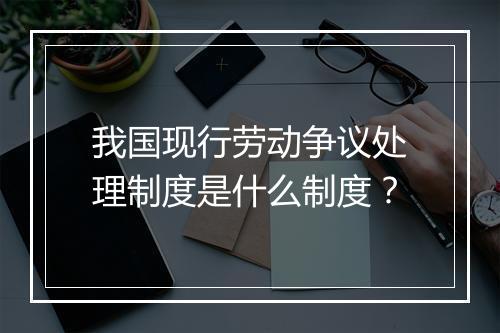 我国现行劳动争议处理制度是什么制度？
