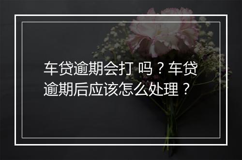 车贷逾期会打 吗？车贷逾期后应该怎么处理？