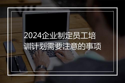 2024企业制定员工培训计划需要注意的事项