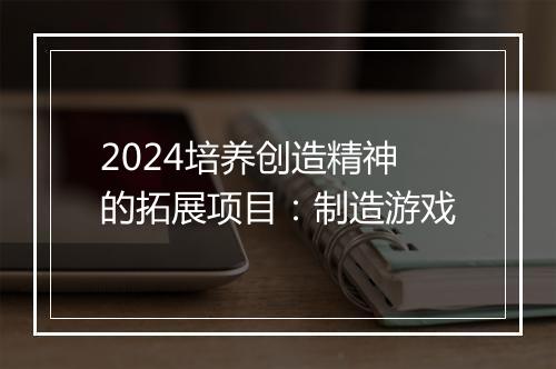 2024培养创造精神的拓展项目：制造游戏