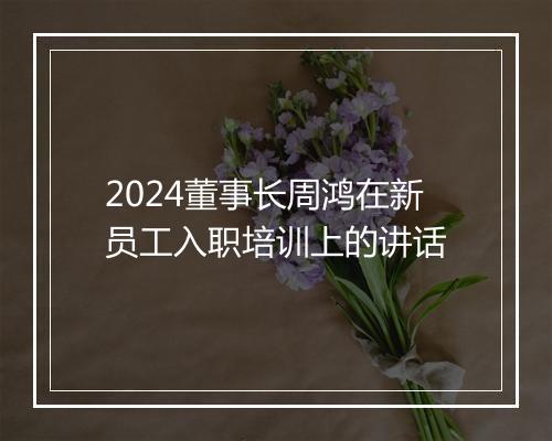 2024董事长周鸿在新员工入职培训上的讲话