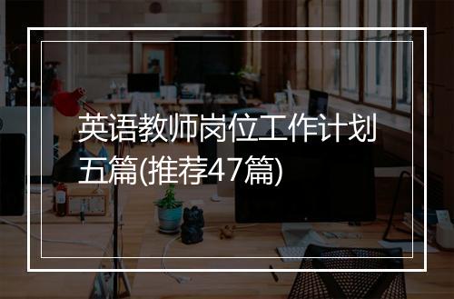 英语教师岗位工作计划五篇(推荐47篇)
