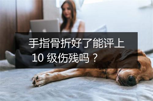 手指骨折好了能评上 10 级伤残吗？