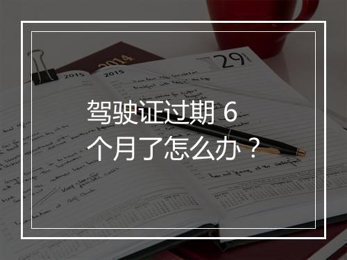 驾驶证过期 6 个月了怎么办？