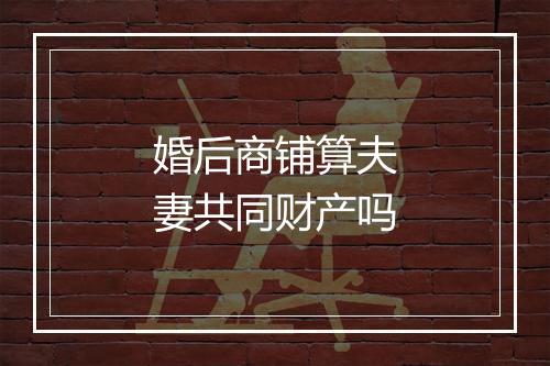 婚后商铺算夫妻共同财产吗