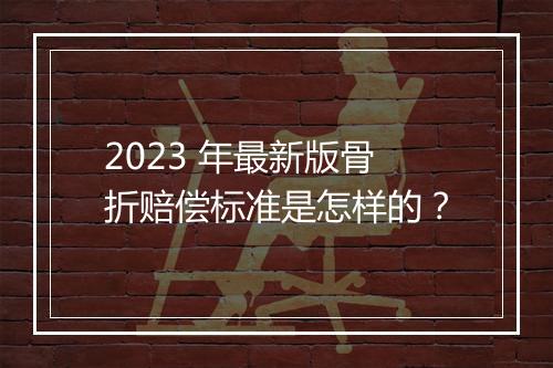2023 年最新版骨折赔偿标准是怎样的？