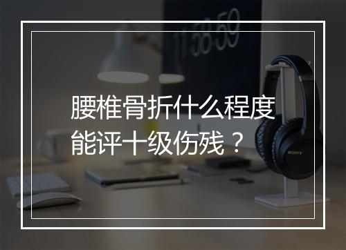 腰椎骨折什么程度能评十级伤残？