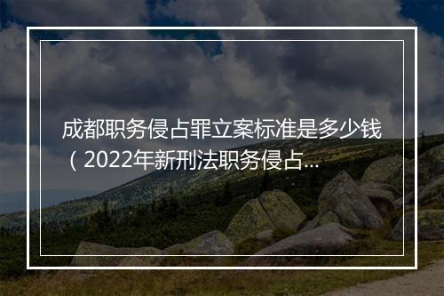 成都职务侵占罪立案标准是多少钱（2022年新刑法职务侵占量刑）