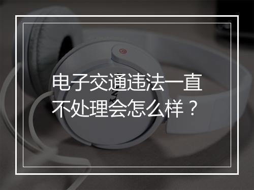 电子交通违法一直不处理会怎么样？